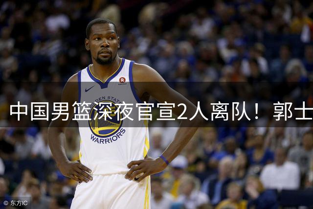 中国男篮深夜官宣2人离队！郭士强爱徒被裁，胡明轩进队赵睿无缘