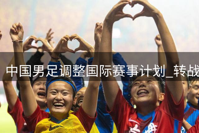 中国男足调整国际赛事计划 转战五国友谊赛备战亚洲杯