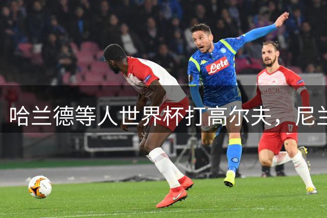 哈兰德等人世界杯打高尔夫，尼兰：这能帮助挪威队放松心态