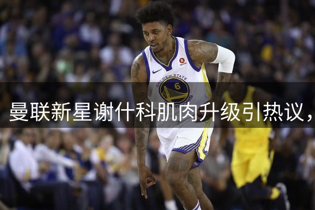曼联新星谢什科肌肉升级引热议，球迷期待赛场表现