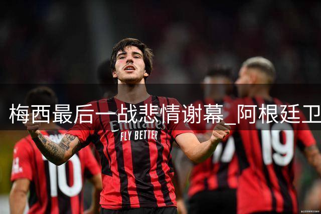 梅西最后一战悲情谢幕 阿根廷卫冕失利暴露体系隐忧