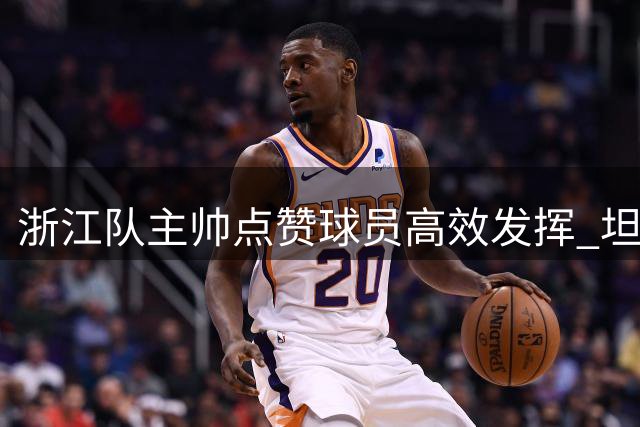 浙江队主帅点赞球员高效发挥 坦言防守仍有提升空间