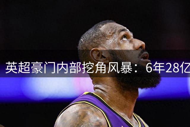 英超豪门内部挖角风暴：6年28亿英镑创历史新高