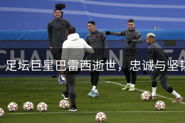 足坛巨星巴雷西逝世，忠诚与坚韧铸就不朽传奇