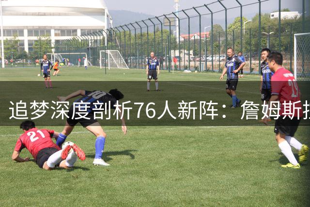 追梦深度剖析76人新阵：詹姆斯控场引发连锁反应 新星恐成最大牺牲品