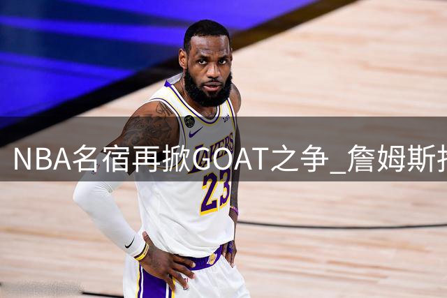 NBA名宿再掀GOAT之争 詹姆斯抱团模式遭媒体人犀利点评